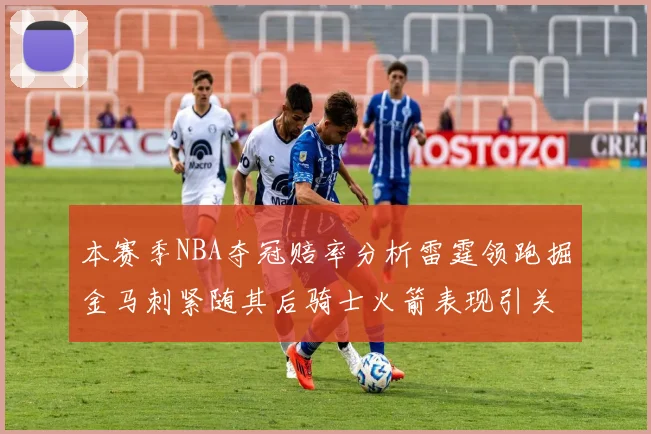 本赛季NBA夺冠赔率分析雷霆领跑掘金马刺紧随其后骑士火箭表现引关注
