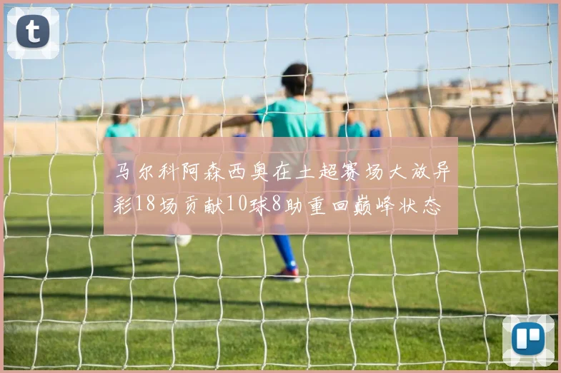马尔科阿森西奥在土超赛场大放异彩18场贡献10球8助重回巅峰状态