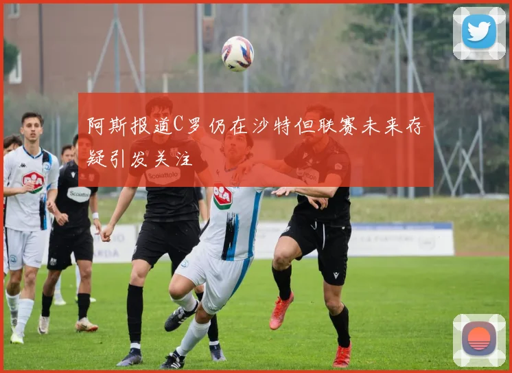 阿斯报道C罗仍在沙特但联赛未来存疑引发关注