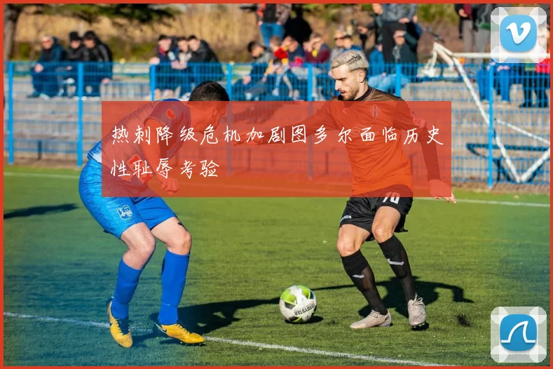 热刺降级危机加剧图多尔面临历史性耻辱考验