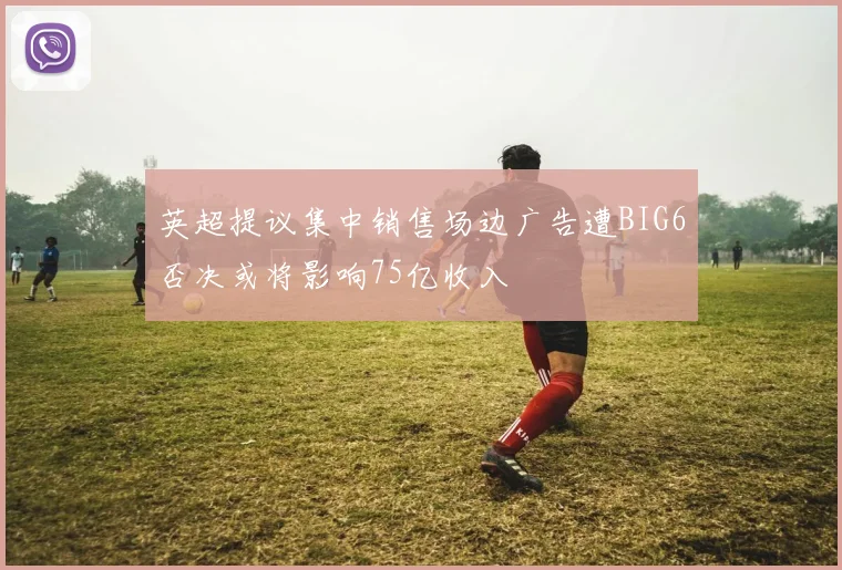 英超提议集中销售场边广告遭BIG6否决或将影响75亿收入