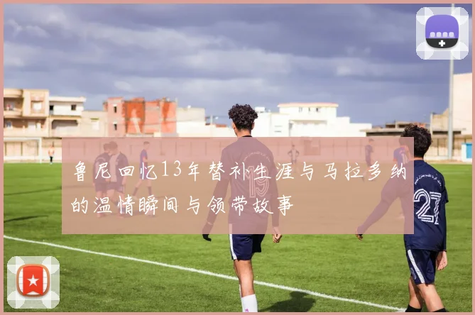 鲁尼回忆13年替补生涯与马拉多纳的温情瞬间与领带故事