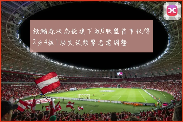 杨瀚森状态低迷下放G联盟首节仅得2分4板1助失误频繁急需调整