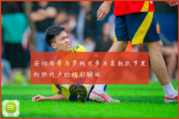 安切洛蒂与罗纳尔多共度狂欢节里约热内卢的精彩瞬间