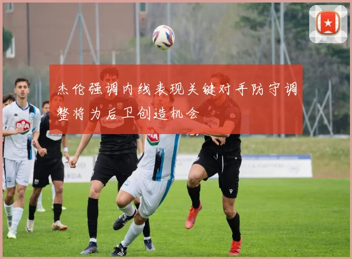 杰伦强调内线表现关键对手防守调整将为后卫创造机会