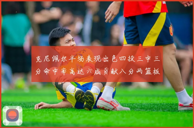 克尼佩尔半场表现出色四投三中三分命中率高达六成贡献八分两篮板