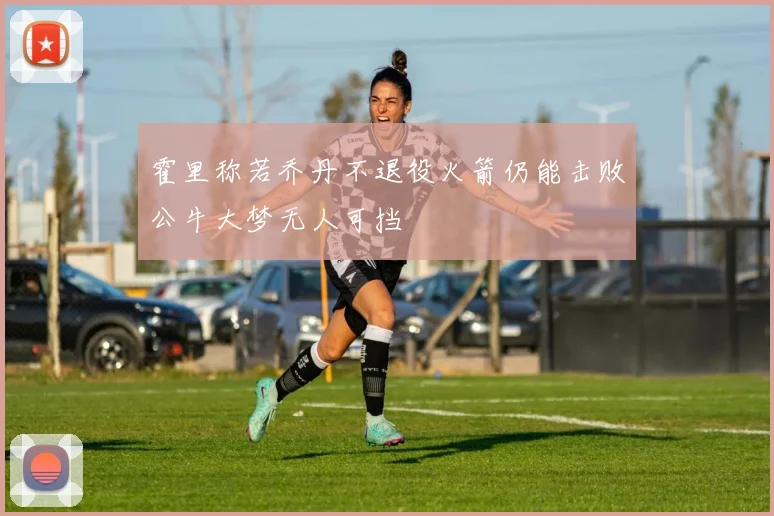 霍里称若乔丹不退役火箭仍能击败公牛大梦无人可挡