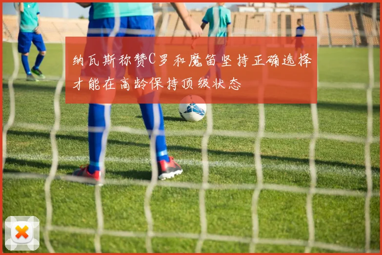 纳瓦斯称赞C罗和魔笛坚持正确选择才能在高龄保持顶级状态
