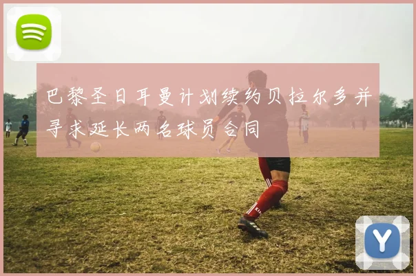 巴黎圣日耳曼计划续约贝拉尔多并寻求延长两名球员合同