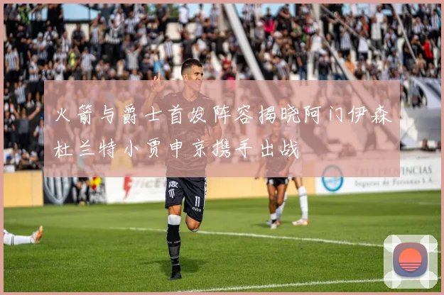 火箭与爵士首发阵容揭晓阿门伊森杜兰特小贾申京携手出战