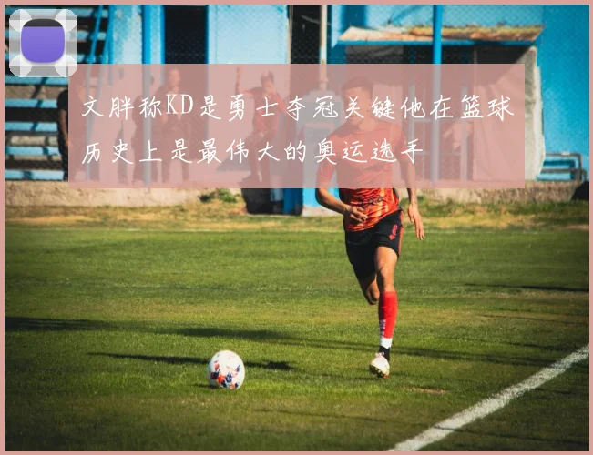 文胖称KD是勇士夺冠关键他在篮球历史上是最伟大的奥运选手