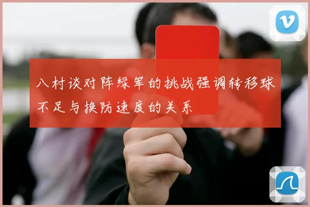 八村谈对阵绿军的挑战强调转移球不足与换防速度的关系